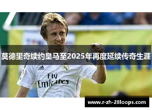 莫德里奇续约皇马至2025年再度延续传奇生涯