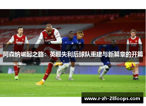 阿森纳崛起之路：英超失利后球队重建与新篇章的开篇